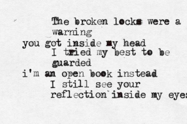 The broken locks were a warning you got inside my head I tried my best to be guarded i'm an open book instead I still see your reflection inside my eyes 