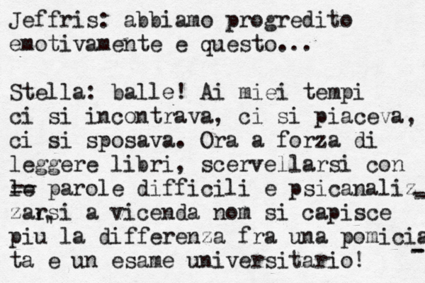 Jeffris: abbiamo progredito emotivamente e questo... Stella: balle! Ai miei tempi ci si incontrava, ci si piaceva, ci si sposava. Ora a forza di leggere libri, scervellarsi con le parole difficili e psicanaliz zarsi a vicenda nom si capisce piu la differenza fra una pomicia ta e un esame universitario! -- -- - - - - ' ' ' 