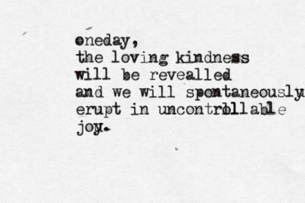 oneday, the loving kindness will be revealled and we will spontaneouslu y erupt in uncontrll ollable jou y. 