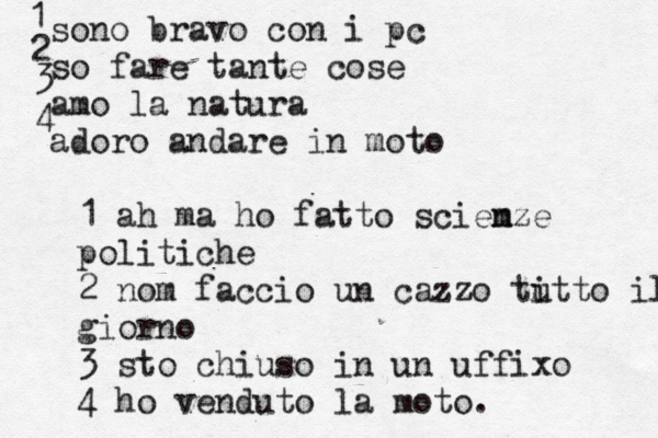 sono bravo con i pc so fare tante cose amo la natura adoro andare in moto 1 2 3 4 1 a h ma ho fatto sciem nze politiche 2 nom faccio un cazzo ti utto il gio giorno 3 sto chiuso in un uffixo 4 ho venduto la moto. 
