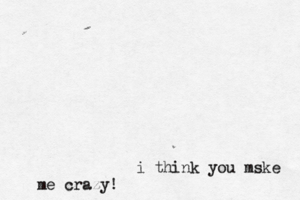 i think you mske me crazy!