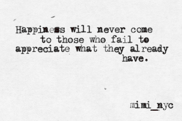 Happiness will never come to those who fail to appreciate what they already have. mimi_nyc 