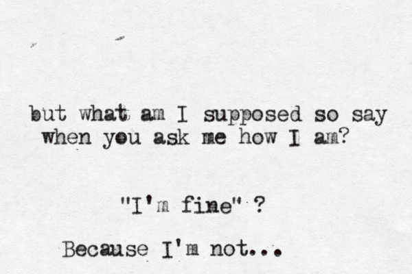 but what am I supposed so say when you ask me ho w I am? "I'm fine" ? Because I'm not... 