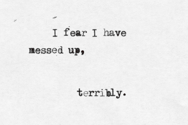 I fear I have messed up, terribly. 