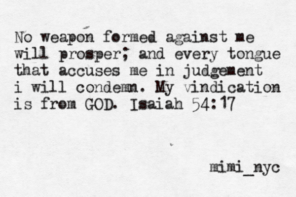 No weapon formed against me will prosper; and every tongue that accuses me in judgement i will condemn. My vindication is from GOD. Isaiah 54:17 mimi_nyc 