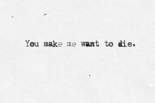 You make me want to die. 