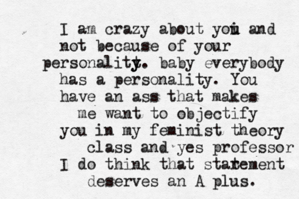 I am crazy about yoi u u and not because of your personalitt y y. baby everybody has a personality. You have an ass that makes me want to objectify you in my feminist theory class and yes professor I do think that star tement deserves an A plus. 
