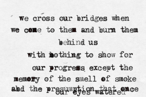 we cross our bridges when we cone m to them and burn them behind us with bo n thing to show for our progress except the memory of the smell of smoke abd n the presumption that once our eyes watered 