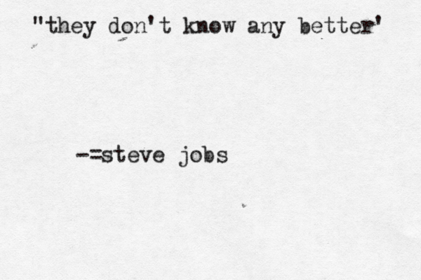 "they don't know any better' -=steve jobs