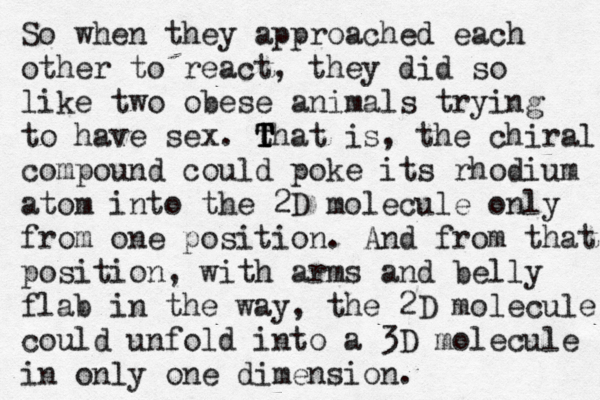 So when they approached each other to react, they did so like two obese animals trying to have sex. that T T T T T is, the chiral compound could poke its rhodium atom into the 2D molecule only from one position. And from that position, with arms and belly flab in the way, the 2D molecule could unfold into a 3D molecule in only one dimension. 