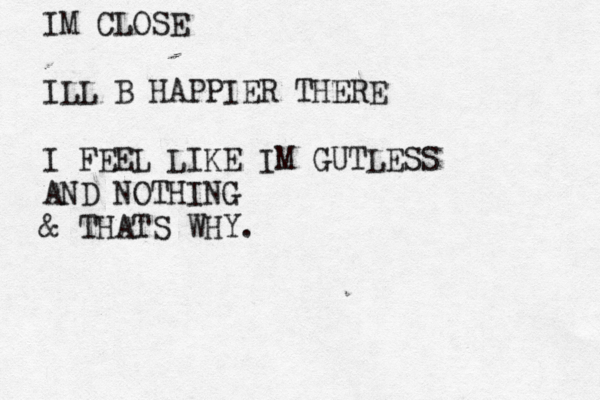IM CLOSE ILL B HAPPIER THERE I FEEL LIKE IM GUTLESS AND NOTHING & THATS WHY.