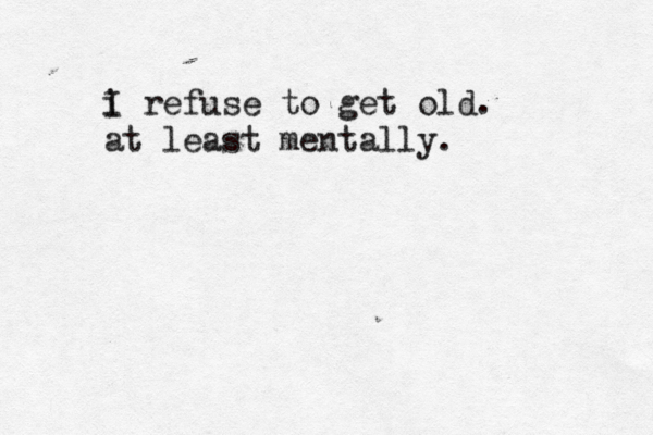i I refuse to get old. at least mentally. 