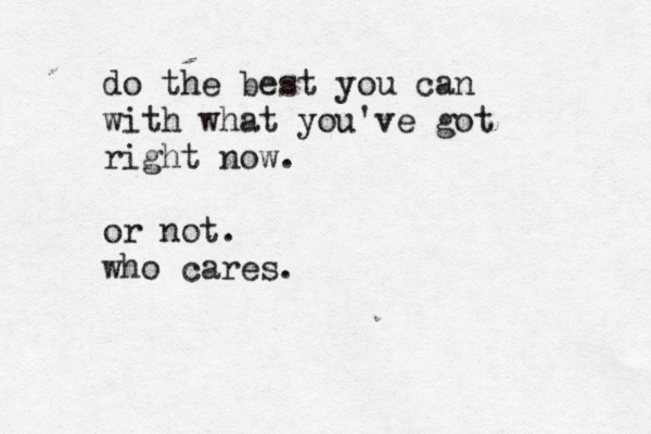 do the best you can with what you've got right now. or not. who cares.