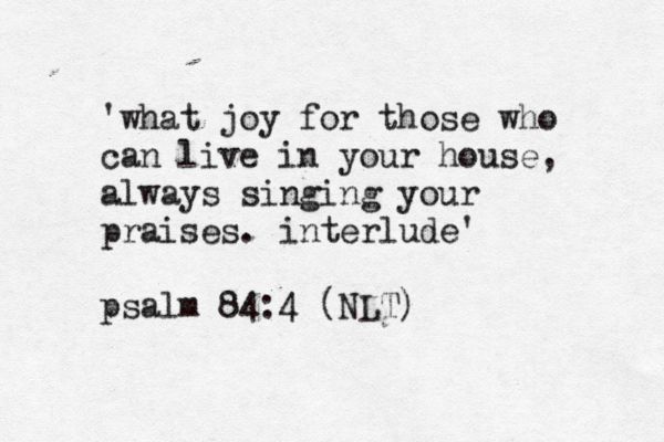 'what joy for those who can live in your house, always singing your praises. interlude' psalm 84:4 (NLT)