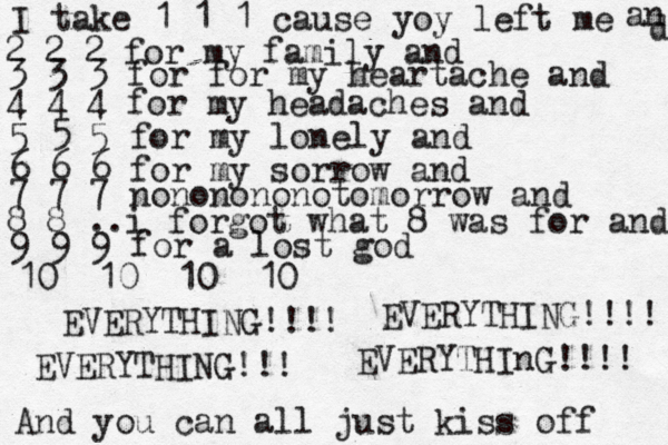 I take 1 1 1 cause yoy left me 2 2 2 for my family and an d 3 3 3 for for my heartache and 4 4 4 for my headaches and 5 5 5 for my lonely and 6 6 6 for my sorrow and 7 7 7 nononononotomorrow and 8 8 ..i forgot what 8 was for and 9 9 9 for a lost god 10 10 10 10 EVERYTHING!!!! EVERYTHING!!!! EVERYTHING!!! EVERYTHInG!!!! And you can all just kiss off 