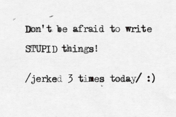 Don't be afraid to write STUPID things! /jerked 3 times today/ :) 