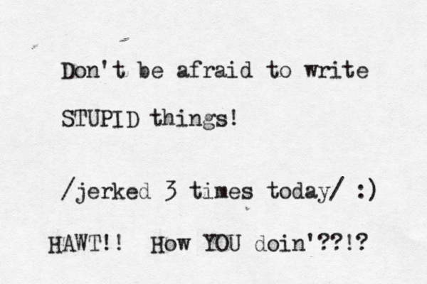 Don't be afraid to write STUPID things! /jerked 3 times today/ :) HAWT!! How YOU doin'??!? 