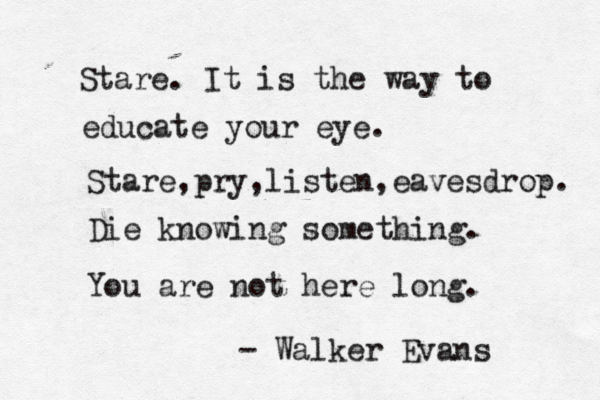 Stare. It is the way to educate your eye. Stare,pry,listen,eavesdrop. Die knowing something. You are not here long. - Walker Evans 