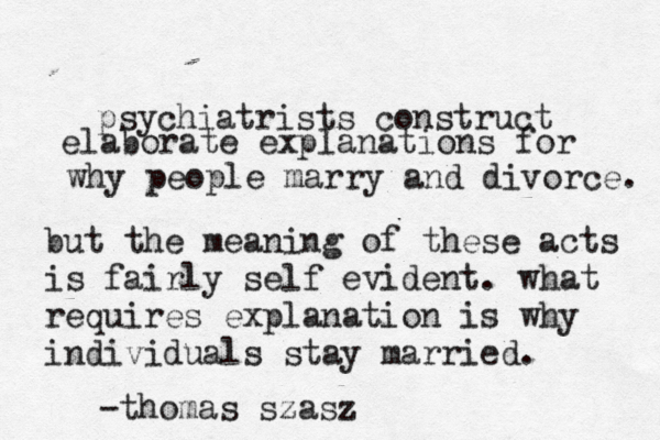 psychiatrists construct elaborate explanations for why people marry and divorce. but the meaning of these acts is fairly self evident. what requires explanation is why individuals stay married. -thomas szasz