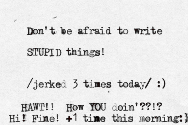 Don't be afraid to write STUPID things! /jerked 3 times today/ :) HAWT!! How YOU doin'??!? Hi! Fine! +1 tin me this morning:$ ) 