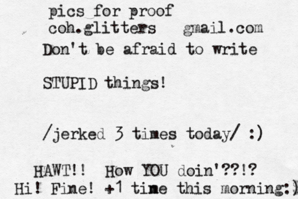 Don't be afraid to write STUPID things! /jerked 3 times today/ :) HAWT!! How YOU doin'??!? Hi! Fine! +1 tin me this morning:$ ) pics for proof coh.glitters@@ @ gmail.com 