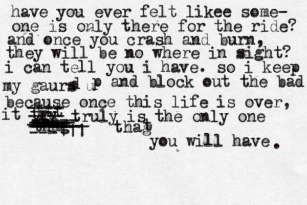 have you ever felt likee some- one is only there for the ride? and once you crash and burn, they will be no where in sight? i can tell you i have. so i keep my gaurs u d p and block out the bad because once this life is over, it tru y ttt ---- ---- truly is the only one thag ----- ---- ---- ----- ----- ---- ---- ----- ---111 -- ------ thag t you will have . 