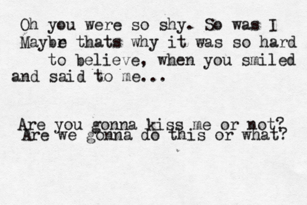 Oh you were so shy. So was I Maybr e thats why it e was so hard to believe , when you smiled and said to me... Are you gonna kiss me or not? Are we gonna do this or what? 