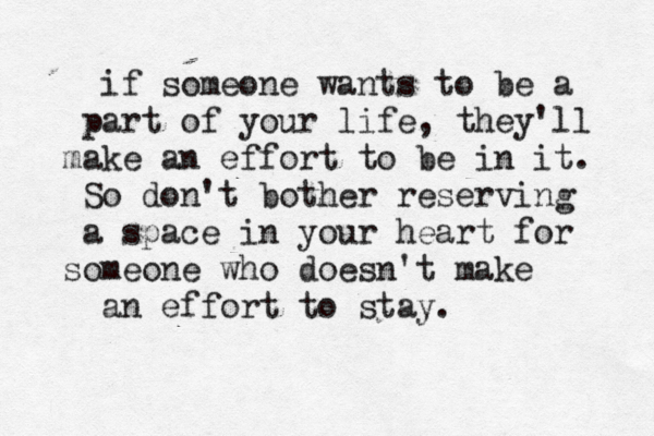 if someone wants to be a part of your life, they'll make an effort to be in it. So don't bother reserving a space in your heart for someone who doesn't make an effort to stay.