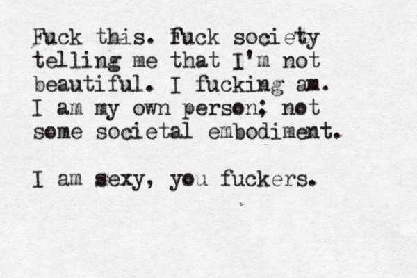Fuck this. f Fuck society telling me that I'm not beautiful. I fucking am. I am my own person. ; not some societal embodiment. I am sexy, you fuckers. 