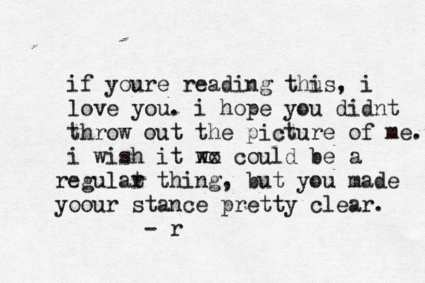 if youre reading thus i , i love you. i hope you didnt throw out the picture of me. i wish it wo x x could be a eg r ulat r thing, but you made o y our stance pretty clear. - r 