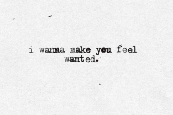 i wanna make you feel wanted.