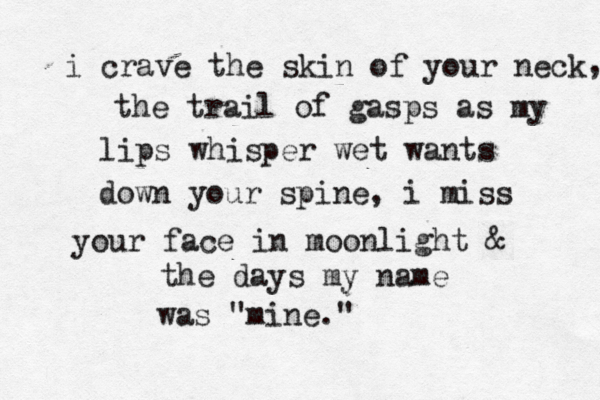i crave the skin of your neck the trail of gasps as my lips whisper wet wants down your spine, i miss your face in moonlight & the days my name was "mine." , 