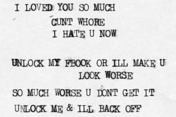 I LOVED YOU SO MUCH CUNT WHORE I HATE U NOW UNLOCK MY FBOOK OR ILL MAKE U LOOK WORSE SO MUCH WORSE U DONT GET IT UNLOCK ME & ILL BACK OFF 