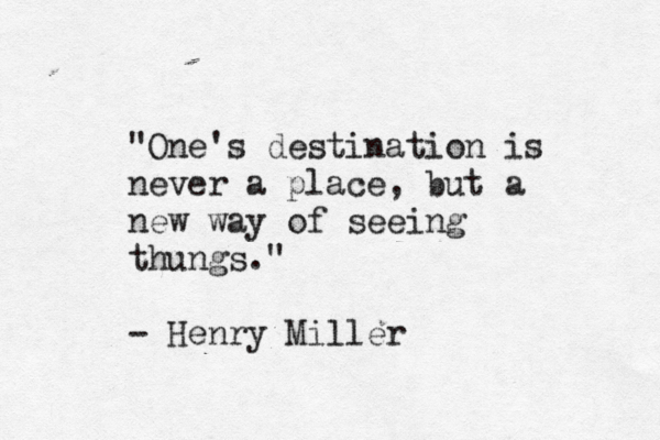 "One's destination is never a place, but a new way of seeing thungs. " - Henry Miller