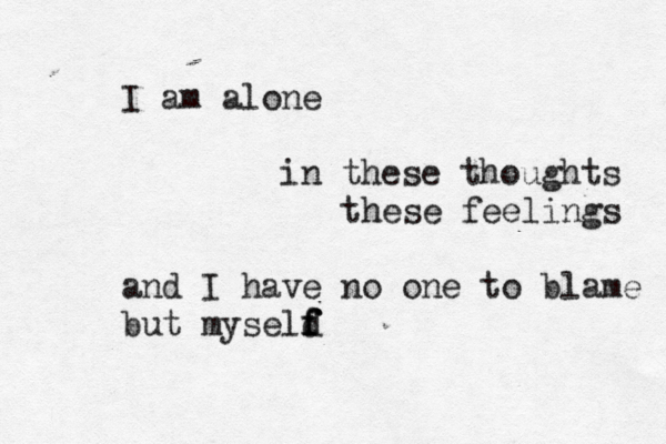 I am alone in these thoughts these feelings and I have no one to blame but myseld f f f 