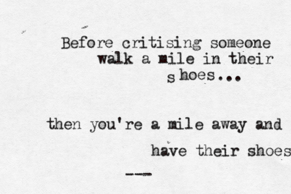 Before critising someone walk a mile in their hoes s ... then you're a mile away and have their shoes ---