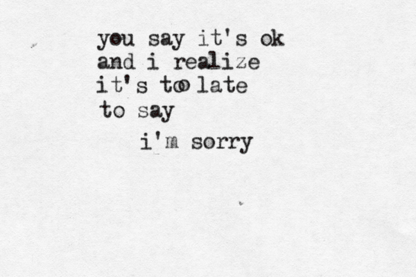 you say it's ok and i realize it's to late o to say i'm sorry 