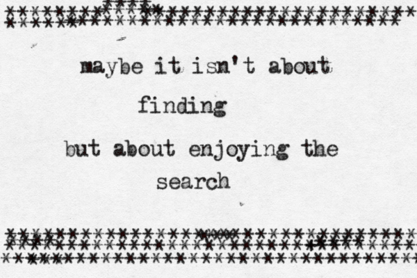 maybe it isn't about finding but about enjoying the search ~•*************************** ********^^^********************** **** ***** ****** ********************************** **** ********************************** ********************************** *** *** +**** 