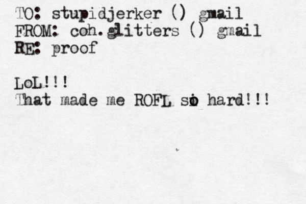 TO: stupidjerker () gmail FROM: coh.glitters () gmail RE: proof LoL!!! That made me ROFL si o o o hard!!! 