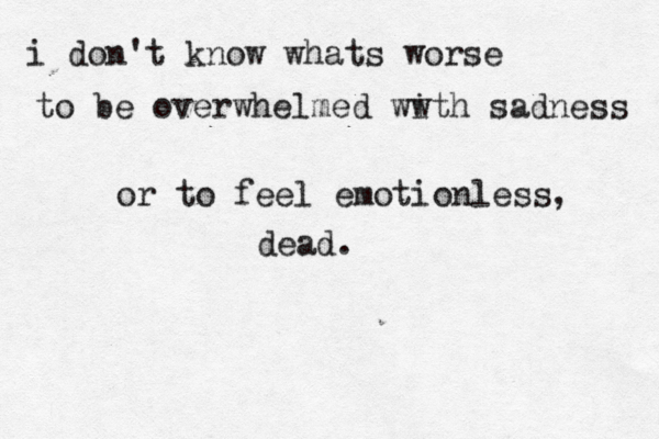 i don't know whats worse to be overwhelmed ww ith sadness or to feel emotionless, dead. 