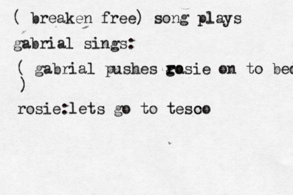( breaken free) song plays gabrial sings: ( gabrial pushes ga r r r osie on to bed ) rosie:lets go to teso co 