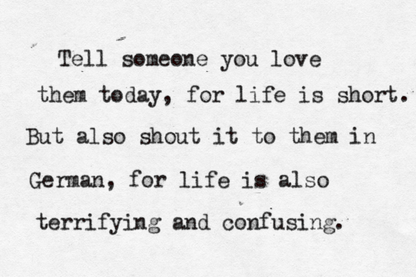 Tell someone you love them today, for life is short . But also shout it to them in German, for life is also terrifying and confusing. 