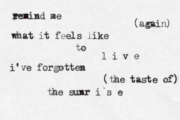 remind me (again) what it feels like to l i v e i've forgotten (the taste of) the sunr i s e 