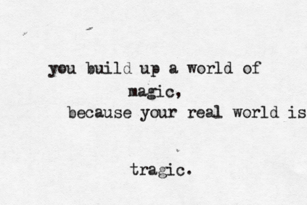 you build up a world of magic, because you r real world is tragic.