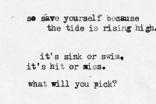 so save yourself bexa c use the tide is rising high. it's sink or swim, . it's hit or miss. what will you pick? 