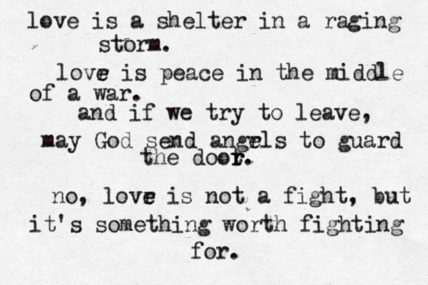 love is a shelter in a raging storm. lovr e e is peace in the middle of a war. and if we try to leave, may God send angrl e s to guard the doot r r. no, lovr e e is not a fight, but it's something worth fighting for.