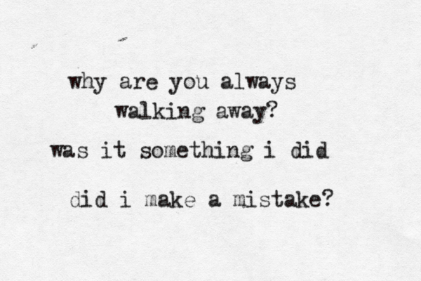 why are you always walking away? was it something i did did i make a mistake? 