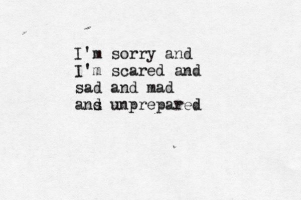 I'm sorry and I'm scared and sad and mad ans d unprepared 