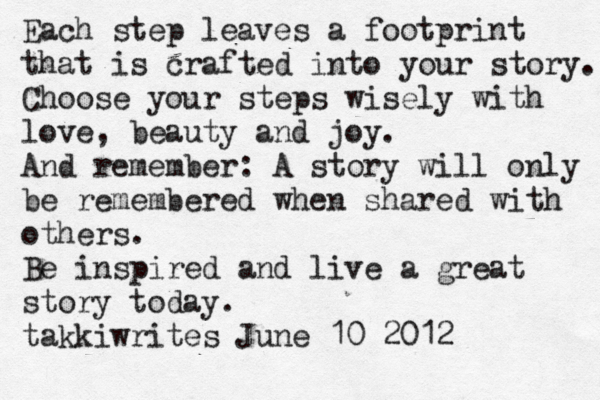 Each step leaves a footprint that is crafted into your story. Choose your steps wisely with love, beauty and joy. And remember: A story will only be remembered when shared with others. Be inspired and live a great story today. takkiwrites June 10 2012 