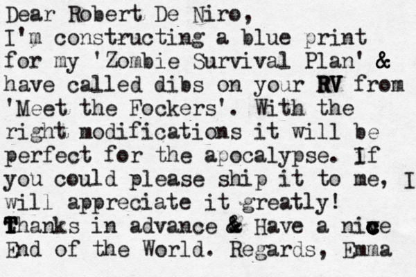 Dear Robert De Niro, I'm constructing a blue print for my 'Zombie Survival Plan' & & & have called dibs on your RV RV V V from 'Meet the Fockers'. With the right modifications it will be perfect for the apocalypse. if I you could please ship it to me , I will appreciate it greatly! thanks T T T T in advance a & & & Have a niv c c c c c ce c c End of the World . Regards, Emma 